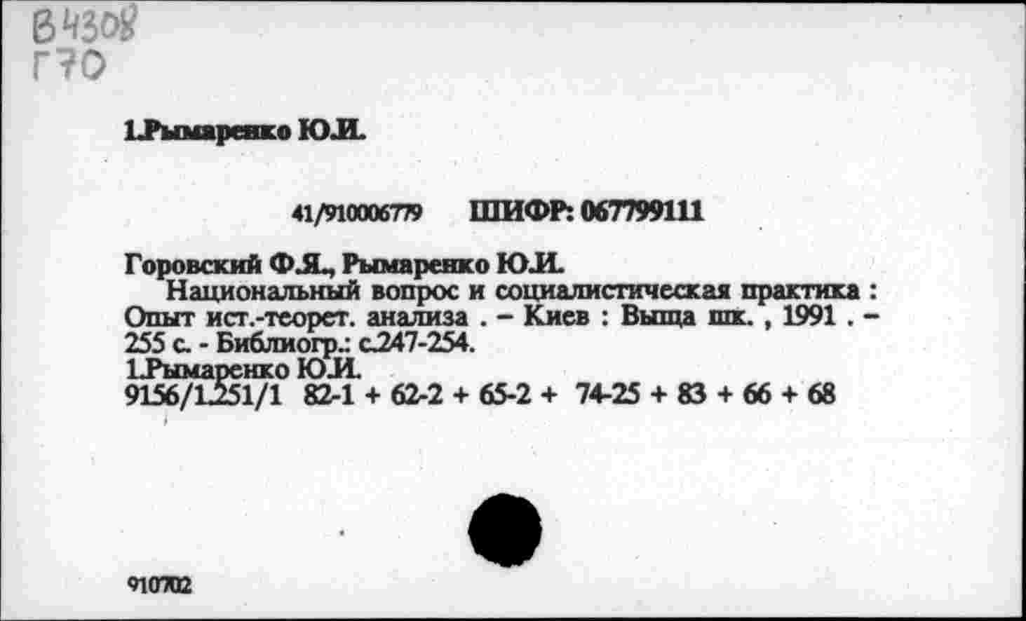 ﻿В«вЙ?
г?о
1 .Рымаренко ЮЛ.
41/910006779 ШИФР: 067799111
Горовский ФЛ, Рымаренко ЮЛ.
Национальный вопрос и социалистическая практика : Опыт ист.-теорет. анализа . - Киев : Выща шк. , 1991 . -255 с. - Библиогр.: с247-254.
ЬРымаренко ЮЛ.
9156/Ъ251/1 82-1 + 62-2 + 65-2 + 74-25 + 83 + 66 + 68
«пота